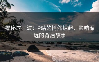 揭秘这一波：P站的悄然崛起，影响深远的背后故事