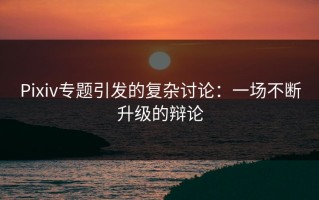 Pixiv专题引发的复杂讨论：一场不断升级的辩论