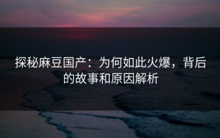 探秘麻豆国产：为何如此火爆，背后的故事和原因解析