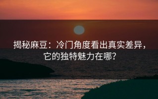 揭秘麻豆：冷门角度看出真实差异，它的独特魅力在哪？