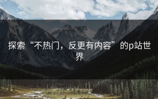 探索“不热门，反更有内容”的p站世界