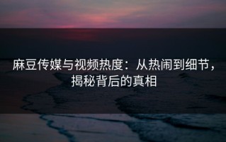 麻豆传媒与视频热度：从热闹到细节，揭秘背后的真相