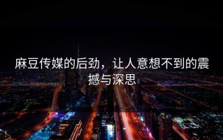 麻豆传媒的后劲，让人意想不到的震撼与深思