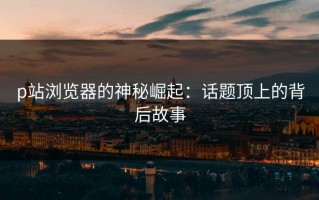 p站浏览器的神秘崛起：话题顶上的背后故事