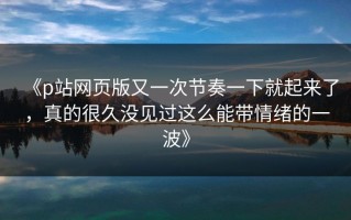 《p站网页版又一次节奏一下就起来了，真的很久没见过这么能带情绪的一波》