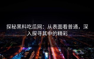 探秘黑料吃瓜网：从表面看普通，深入探寻其中的精彩