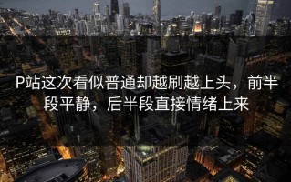 P站这次看似普通却越刷越上头，前半段平静，后半段直接情绪上来