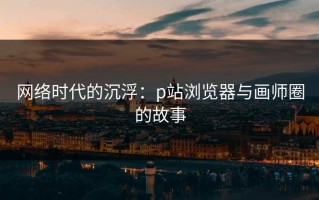 网络时代的沉浮：p站浏览器与画师圈的故事