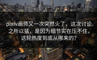 pixiv画师又一次突然火了，这次讨论之所以猛，是因为细节实在压不住，这轮热度到底从哪来的？