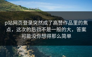p站网页登录突然成了高赞作品里的焦点，这次的后劲不是一般的大，答案可能没你想得那么简单
