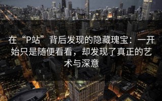 在“P站”背后发现的隐藏瑰宝：一开始只是随便看看，却发现了真正的艺术与深意