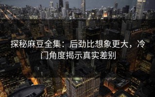 探秘麻豆全集：后劲比想象更大，冷门角度揭示真实差别