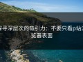 探寻深层次的吸引力：不要只看p站浏览器表面
