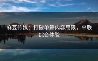 麻豆传媒：打破单篇内容局限，串联综合体验