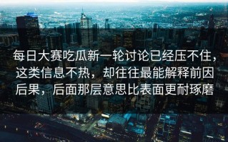 每日大赛吃瓜新一轮讨论已经压不住，这类信息不热，却往往最能解释前因后果，后面那层意思比表面更耐琢磨