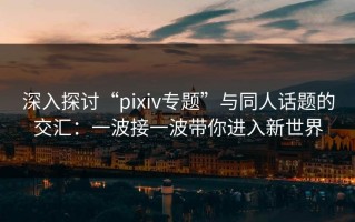 深入探讨“pixiv专题”与同人话题的交汇：一波接一波带你进入新世界
