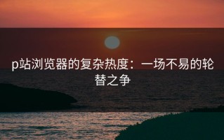 p站浏览器的复杂热度：一场不易的轮替之争