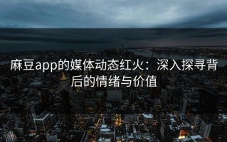 麻豆app的媒体动态红火：深入探寻背后的情绪与价值