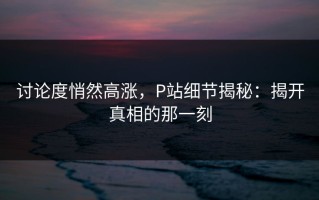 讨论度悄然高涨，P站细节揭秘：揭开真相的那一刻