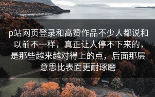 p站网页登录和高赞作品不少人都说和以前不一样，真正让人停不下来的，是那些越来越对得上的点，后面那层意思比表面更耐琢磨