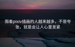 围着pixiv插画的人越来越多，不是夸张，就是会让人心里发紧