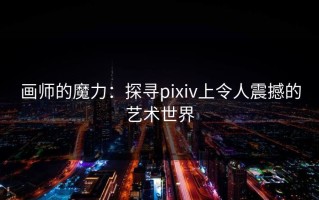 画师的魔力：探寻pixiv上令人震撼的艺术世界