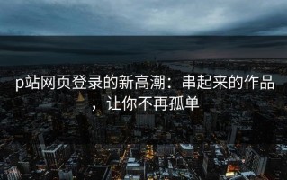 p站网页登录的新高潮：串起来的作品，让你不再孤单