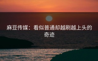麻豆传媒：看似普通却越刷越上头的奇迹