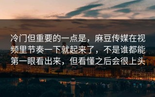 冷门但重要的一点是，麻豆传媒在视频里节奏一下就起来了，不是谁都能第一眼看出来，但看懂之后会很上头