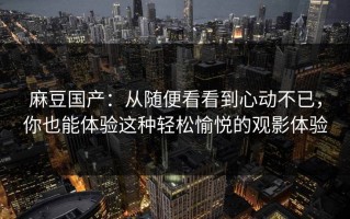 麻豆国产：从随便看看到心动不已，你也能体验这种轻松愉悦的观影体验
