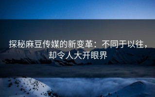 探秘麻豆传媒的新变革：不同于以往，却令人大开眼界
