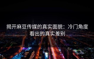 揭开麻豆传媒的真实面貌：冷门角度看出的真实差别
