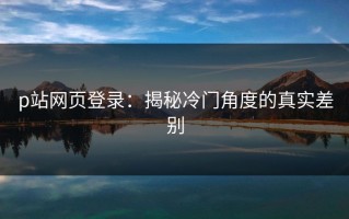 p站网页登录：揭秘冷门角度的真实差别