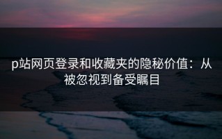 p站网页登录和收藏夹的隐秘价值：从被忽视到备受瞩目