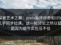 探索艺术之巅：pixiv画师好奇和讨论几乎同步拉满，这一轮讨论之所以猛，是因为细节实在压不住