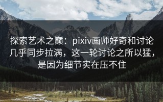 探索艺术之巅：pixiv画师好奇和讨论几乎同步拉满，这一轮讨论之所以猛，是因为细节实在压不住