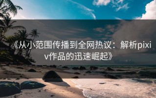 《从小范围传播到全网热议：解析pixiv作品的迅速崛起》