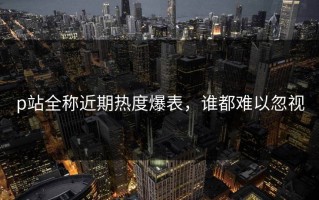 p站全称近期热度爆表，谁都难以忽视