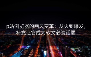 p站浏览器的画风变革：从火到爆发，补充让它成为软文必谈话题