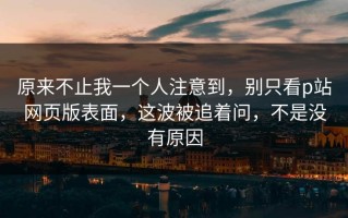 原来不止我一个人注意到，别只看p站网页版表面，这波被追着问，不是没有原因