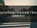 P站的悄然突破：你是否掌握了新的在线观影热点？