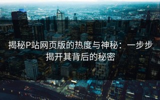 揭秘P站网页版的热度与神秘：一步步揭开其背后的秘密