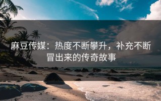麻豆传媒：热度不断攀升，补充不断冒出来的传奇故事