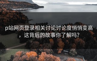 p站网页登录相关讨论讨论度悄悄变高，这背后的故事你了解吗？