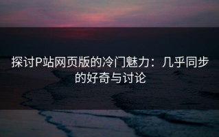 探讨P站网页版的冷门魅力：几乎同步的好奇与讨论