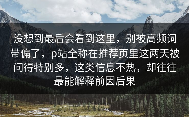 没想到最后会看到这里，别被高频词带偏了，p站全称在推荐页里这两天被问得特别多，这类信息不热，却往往最能解释前因后果-第1张图片-p站助手导航站 | p站搬运工视频库