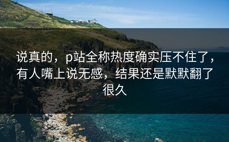 说真的，p站全称热度确实压不住了，有人嘴上说无感，结果还是默默翻了很久-第1张图片-p站助手导航站 | p站搬运工视频库