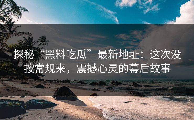 探秘“黑料吃瓜”最新地址：这次没按常规来，震撼心灵的幕后故事-第1张图片-p站助手导航站 | p站搬运工视频库