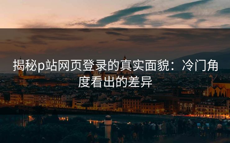 揭秘p站网页登录的真实面貌：冷门角度看出的差异-第1张图片-p站助手导航站 | p站搬运工视频库