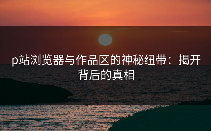 p站浏览器与作品区的神秘纽带：揭开背后的真相-第1张图片-p站助手导航站 | p站搬运工视频库